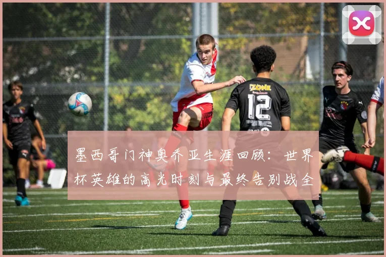 墨西哥门神奥乔亚生涯回顾：世界杯英雄的高光时刻与最终告别战全解析