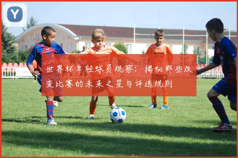 世界杯年轻球员观察:揭秘那些改变比赛的未来之星与评选规则