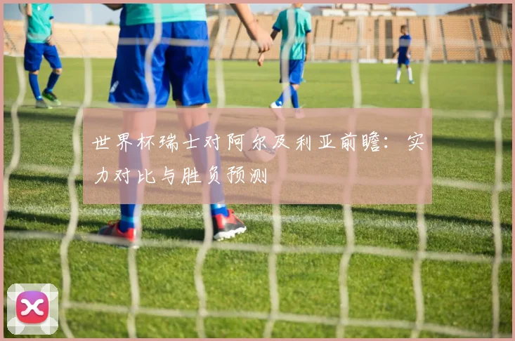 世界杯瑞士对阿尔及利亚前瞻：实力对比与胜负预测