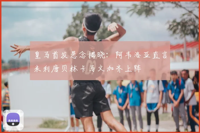 皇马首发悬念揭晓:阿韦洛亚直言米利唐贝林卡马文加齐上阵