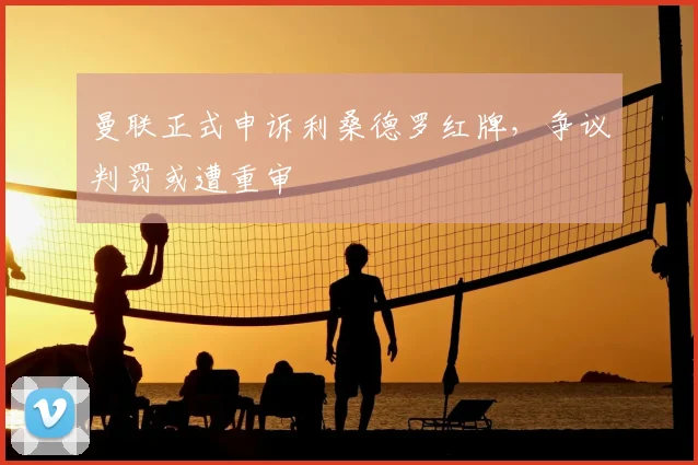 曼联正式申诉利桑德罗红牌,争议判罚或遭重审