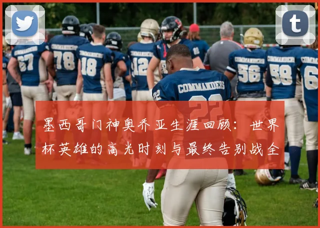 墨西哥门神奥乔亚生涯回顾：世界杯英雄的高光时刻与最终告别战全解析