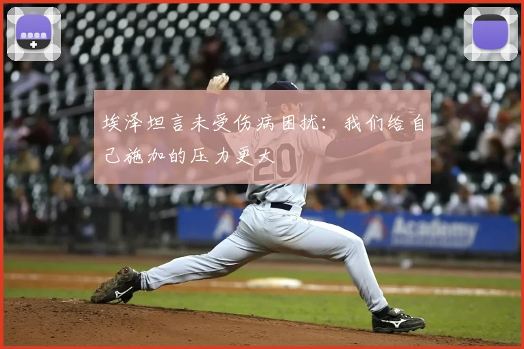 埃泽坦言未受伤病困扰:我们给自己施加的压力更大