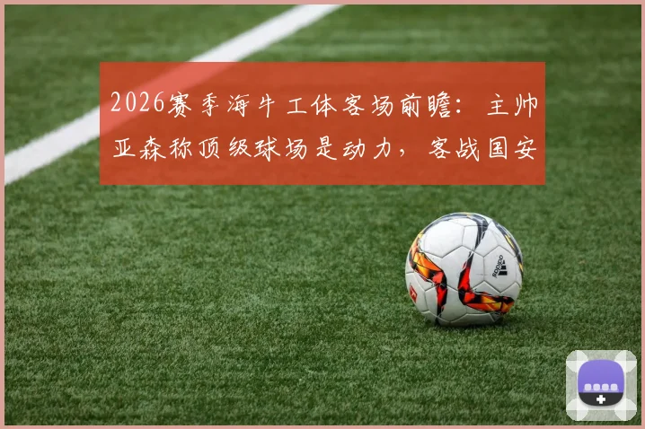 2026赛季海牛工体客场前瞻:主帅亚森称顶级球场是动力,客战国安如何应对?